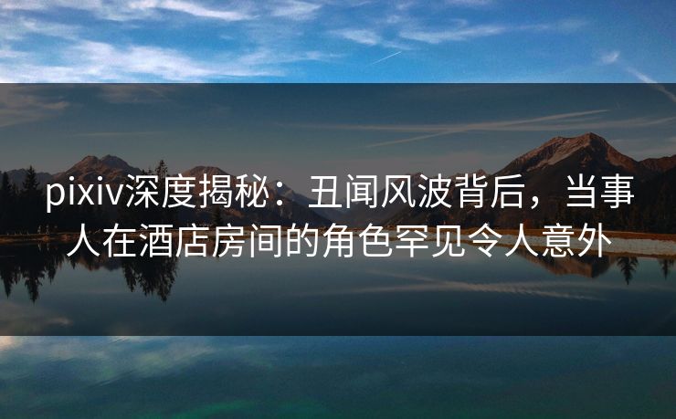 pixiv深度揭秘：丑闻风波背后，当事人在酒店房间的角色罕见令人意外