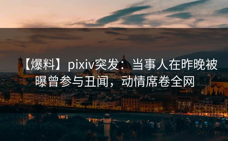 【爆料】pixiv突发：当事人在昨晚被曝曾参与丑闻，动情席卷全网