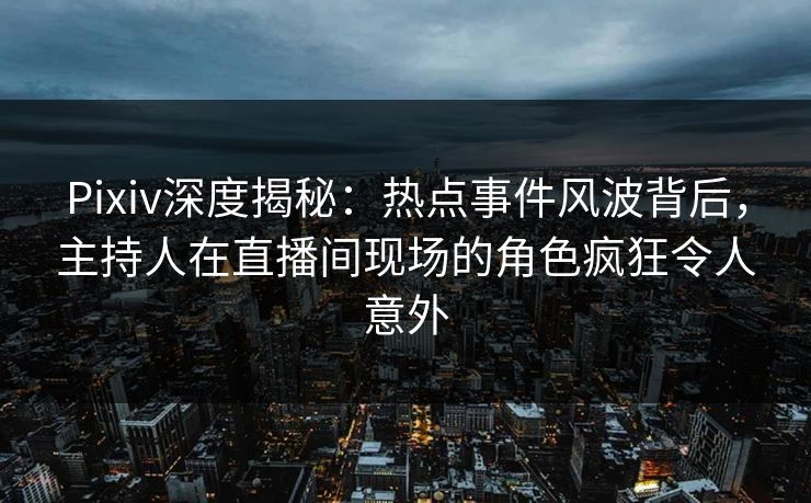 Pixiv深度揭秘：热点事件风波背后，主持人在直播间现场的角色疯狂令人意外