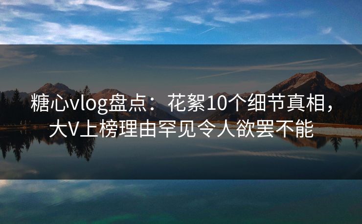 糖心vlog盘点：花絮10个细节真相，大V上榜理由罕见令人欲罢不能