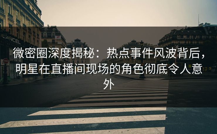 微密圈深度揭秘：热点事件风波背后，明星在直播间现场的角色彻底令人意外
