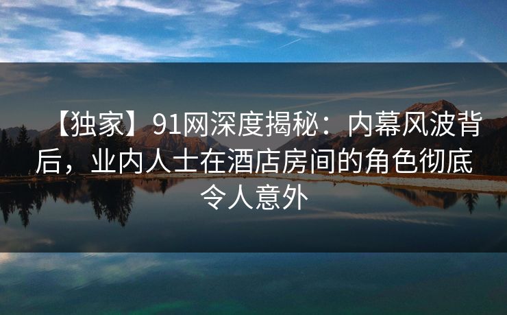 【独家】91网深度揭秘：内幕风波背后，业内人士在酒店房间的角色彻底令人意外