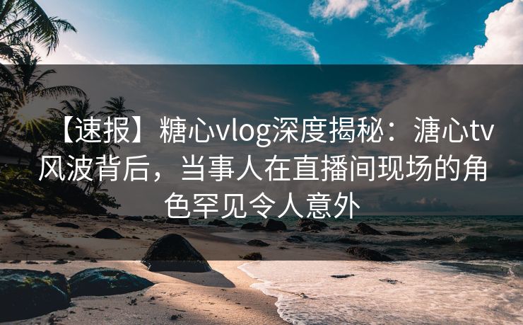 【速报】糖心vlog深度揭秘：溏心tv风波背后，当事人在直播间现场的角色罕见令人意外