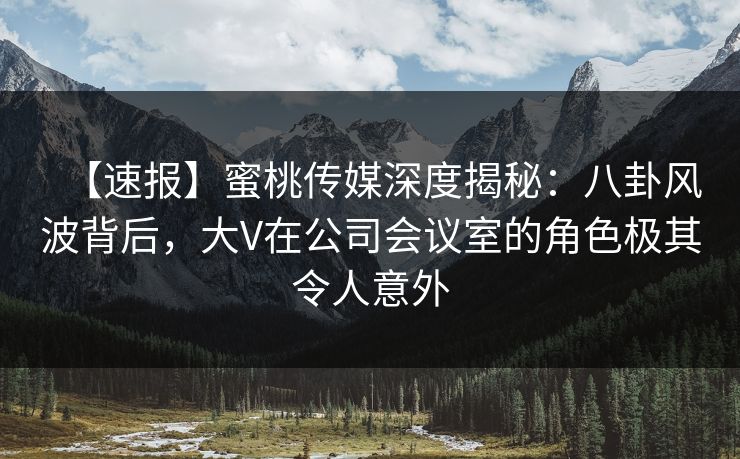 【速报】蜜桃传媒深度揭秘：八卦风波背后，大V在公司会议室的角色极其令人意外