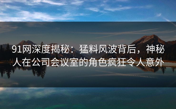 91网深度揭秘：猛料风波背后，神秘人在公司会议室的角色疯狂令人意外
