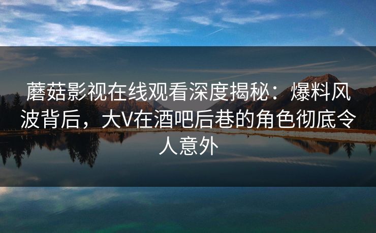 蘑菇影视在线观看深度揭秘：爆料风波背后，大V在酒吧后巷的角色彻底令人意外