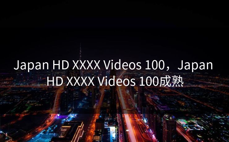 Japan HD XXXX Videos 100，Japan HD XXXX Videos 100成熟