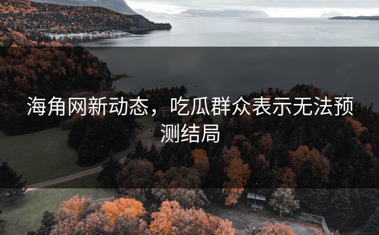 海角网新动态，吃瓜群众表示无法预测结局