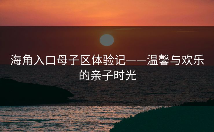 海角入口母子区体验记——温馨与欢乐的亲子时光