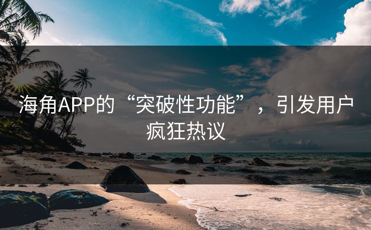 海角APP的“突破性功能”，引发用户疯狂热议
