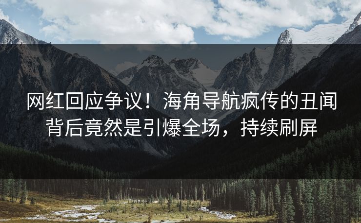 网红回应争议！海角导航疯传的丑闻背后竟然是引爆全场，持续刷屏