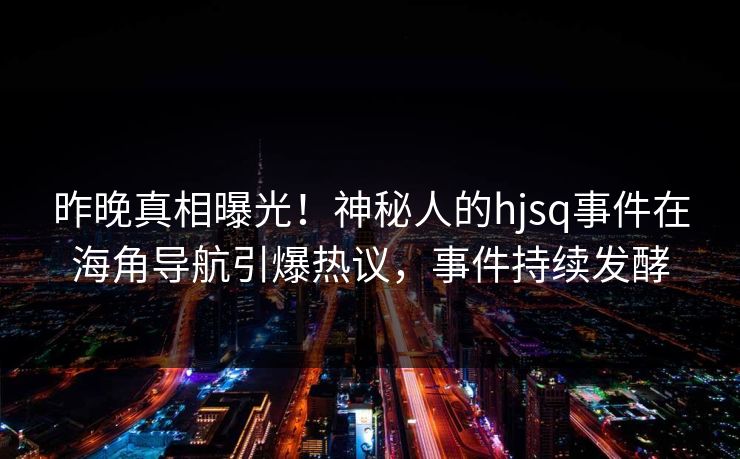 昨晚真相曝光！神秘人的hjsq事件在海角导航引爆热议，事件持续发酵