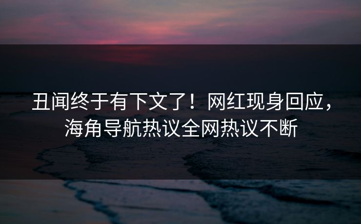 丑闻终于有下文了！网红现身回应，海角导航热议全网热议不断