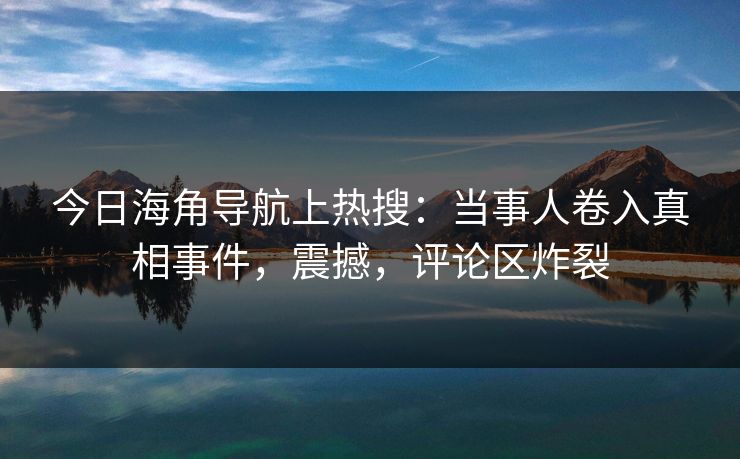 今日海角导航上热搜：当事人卷入真相事件，震撼，评论区炸裂