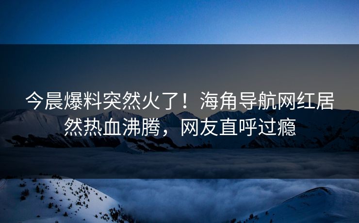 今晨爆料突然火了！海角导航网红居然热血沸腾，网友直呼过瘾