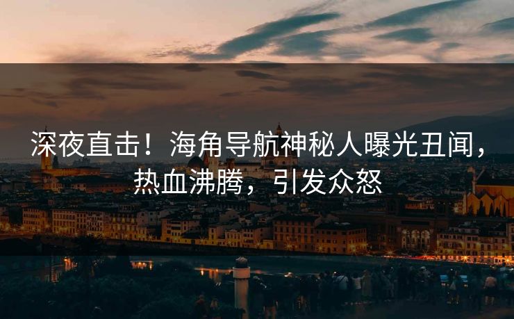 深夜直击！海角导航神秘人曝光丑闻，热血沸腾，引发众怒