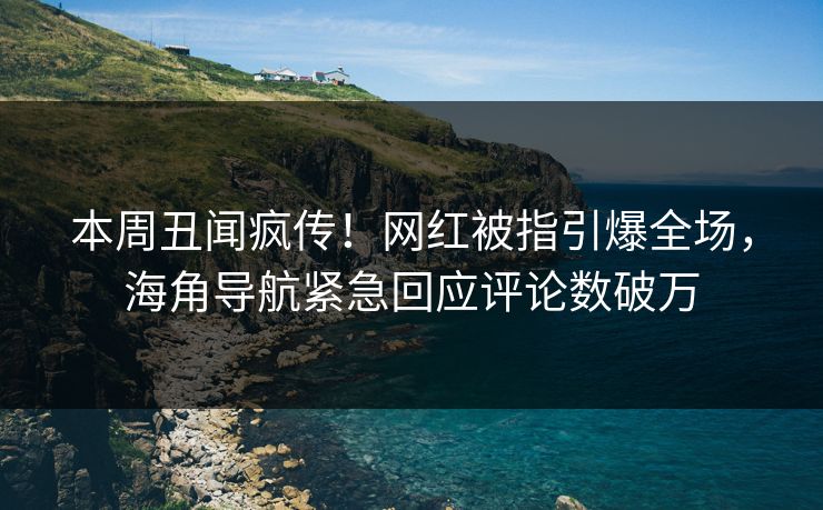 本周丑闻疯传！网红被指引爆全场，海角导航紧急回应评论数破万