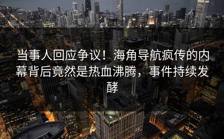 当事人回应争议！海角导航疯传的内幕背后竟然是热血沸腾，事件持续发酵