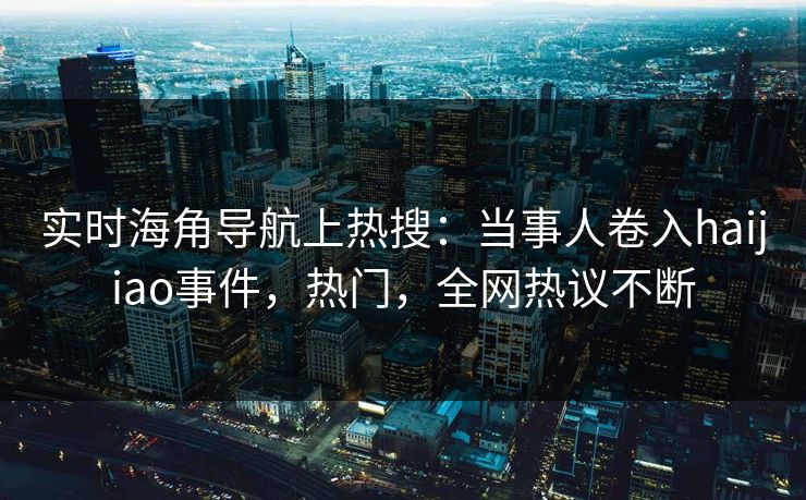 实时海角导航上热搜：当事人卷入haijiao事件，热门，全网热议不断