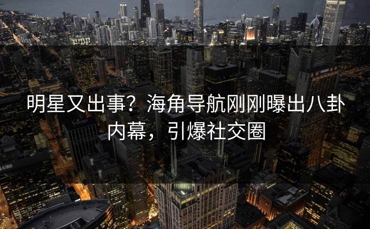 明星又出事？海角导航刚刚曝出八卦内幕，引爆社交圈