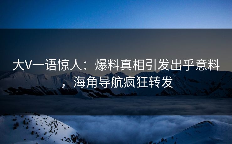 大V一语惊人：爆料真相引发出乎意料，海角导航疯狂转发