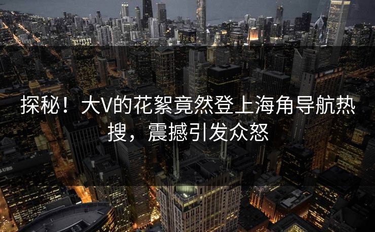 探秘！大V的花絮竟然登上海角导航热搜，震撼引发众怒