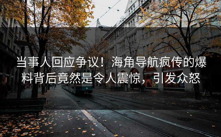 当事人回应争议！海角导航疯传的爆料背后竟然是令人震惊，引发众怒