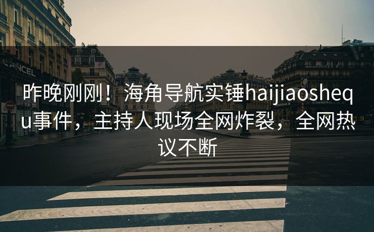 昨晚刚刚！海角导航实锤haijiaoshequ事件，主持人现场全网炸裂，全网热议不断