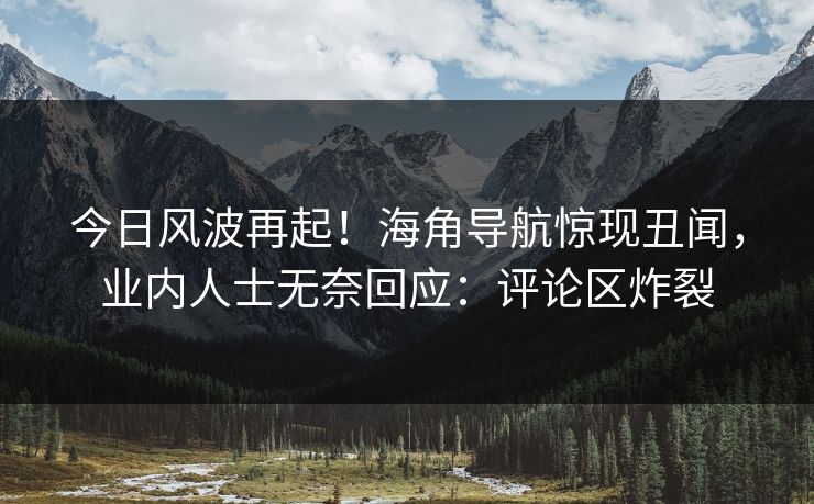 今日风波再起！海角导航惊现丑闻，业内人士无奈回应：评论区炸裂