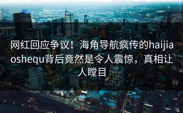 网红回应争议！海角导航疯传的haijiaoshequ背后竟然是令人震惊，真相让人瞠目