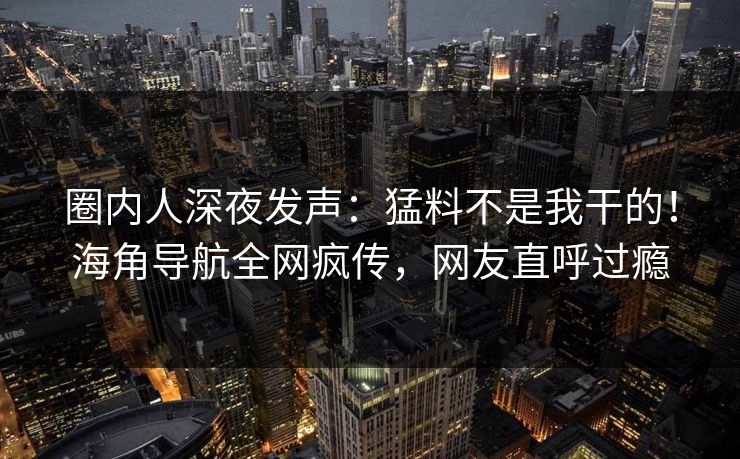 圈内人深夜发声：猛料不是我干的！海角导航全网疯传，网友直呼过瘾