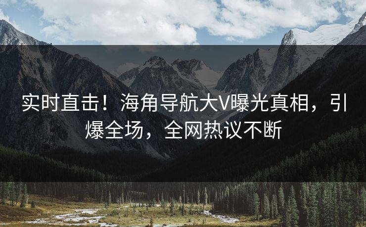实时直击！海角导航大V曝光真相，引爆全场，全网热议不断