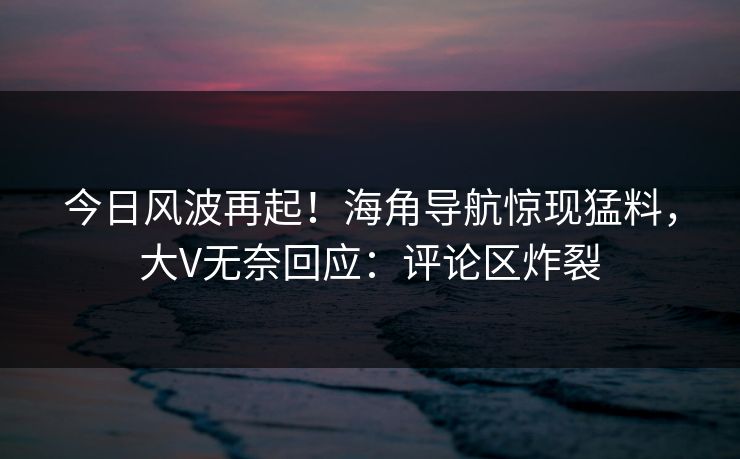 今日风波再起！海角导航惊现猛料，大V无奈回应：评论区炸裂