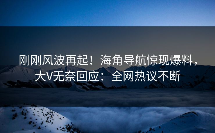 刚刚风波再起！海角导航惊现爆料，大V无奈回应：全网热议不断
