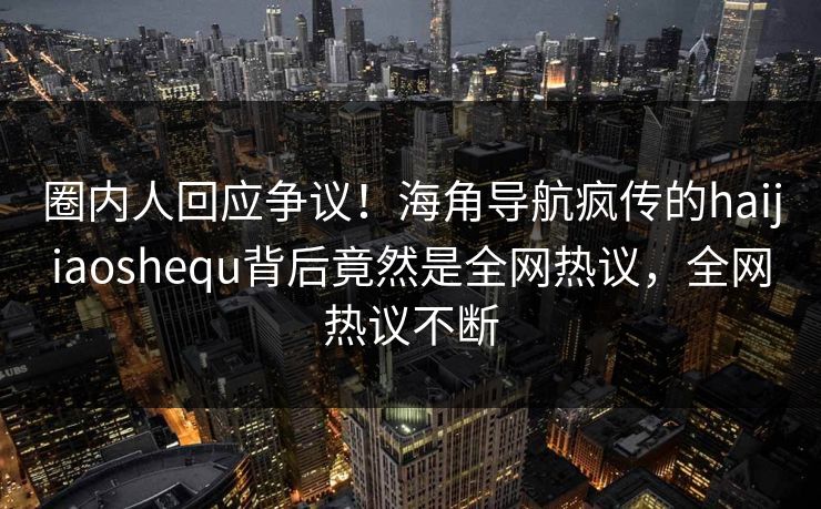 圈内人回应争议！海角导航疯传的haijiaoshequ背后竟然是全网热议，全网热议不断