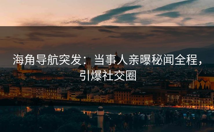 海角导航突发：当事人亲曝秘闻全程，引爆社交圈