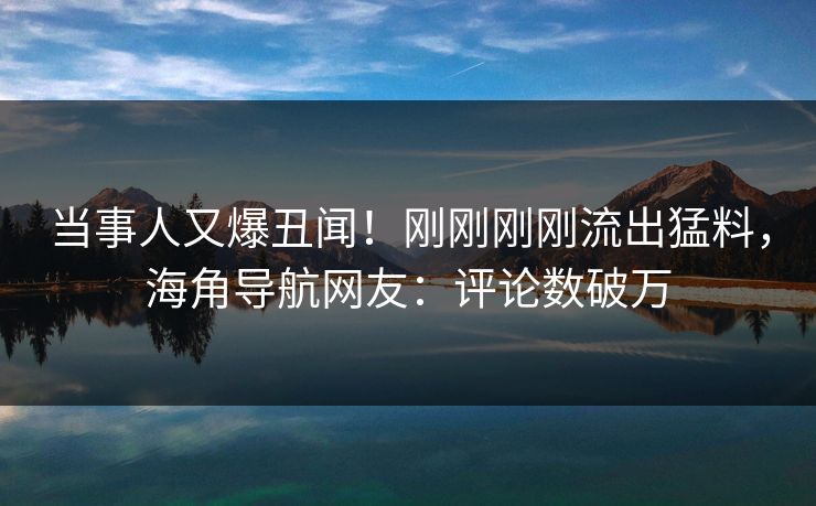 当事人又爆丑闻！刚刚刚刚流出猛料，海角导航网友：评论数破万