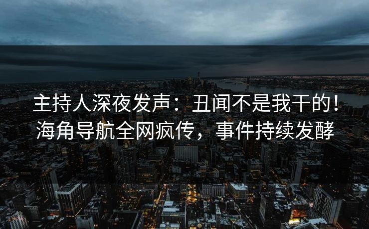 主持人深夜发声：丑闻不是我干的！海角导航全网疯传，事件持续发酵