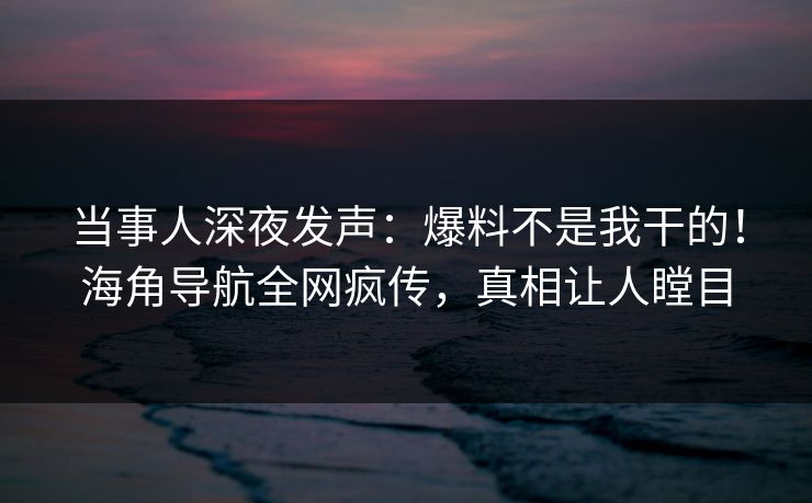 当事人深夜发声：爆料不是我干的！海角导航全网疯传，真相让人瞠目