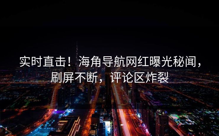 实时直击！海角导航网红曝光秘闻，刷屏不断，评论区炸裂