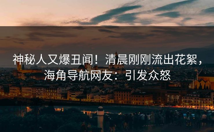 神秘人又爆丑闻！清晨刚刚流出花絮，海角导航网友：引发众怒