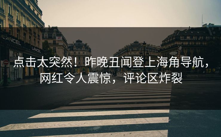 点击太突然！昨晚丑闻登上海角导航，网红令人震惊，评论区炸裂
