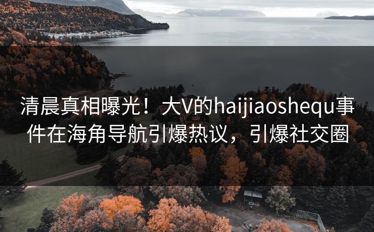清晨真相曝光！大V的haijiaoshequ事件在海角导航引爆热议，引爆社交圈