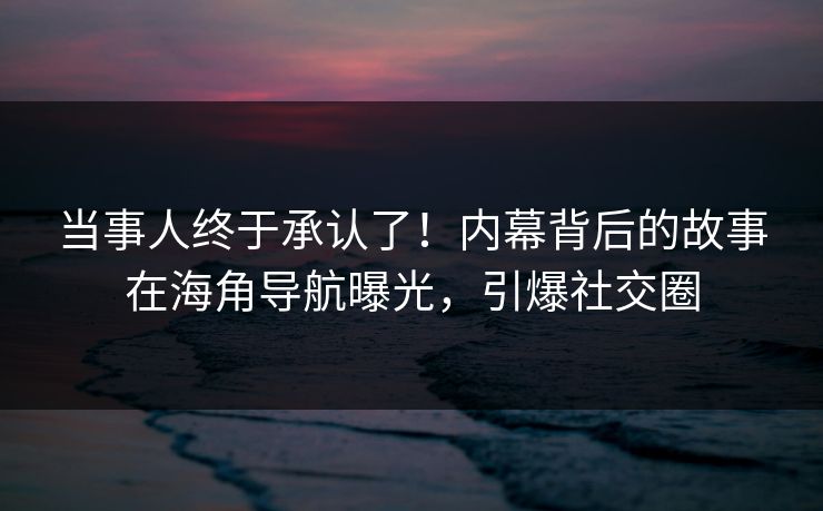 当事人终于承认了！内幕背后的故事在海角导航曝光，引爆社交圈