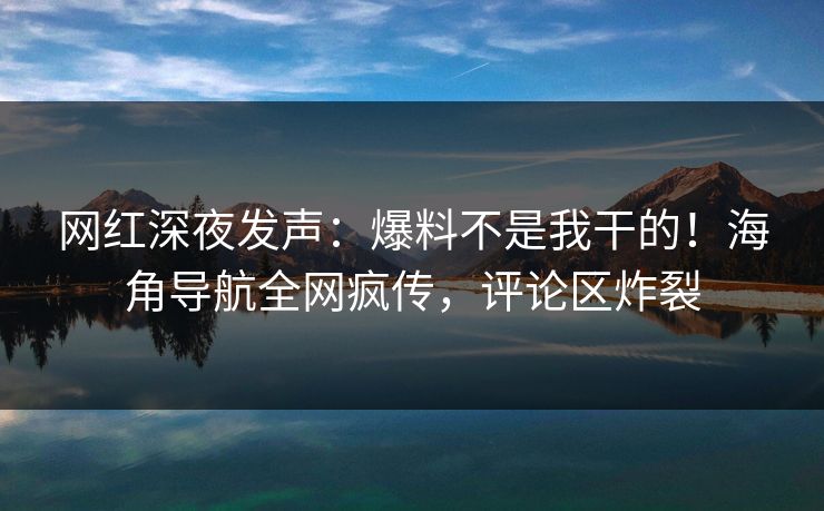 网红深夜发声：爆料不是我干的！海角导航全网疯传，评论区炸裂
