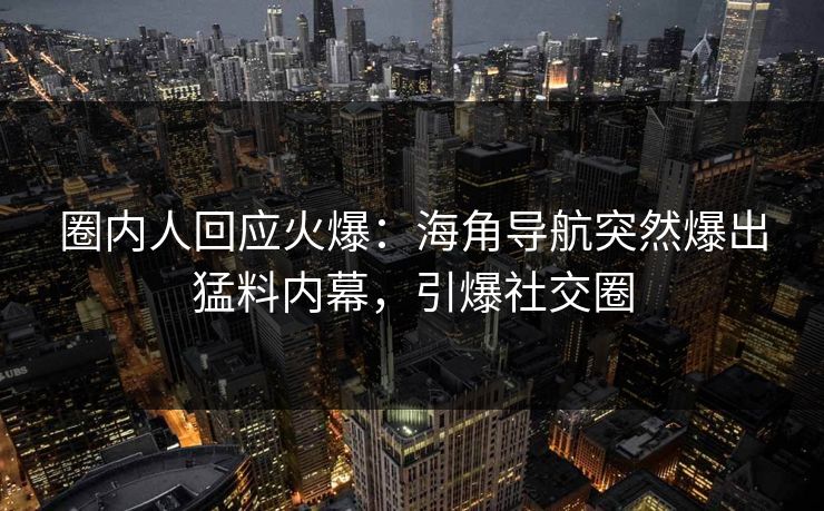 圈内人回应火爆：海角导航突然爆出猛料内幕，引爆社交圈