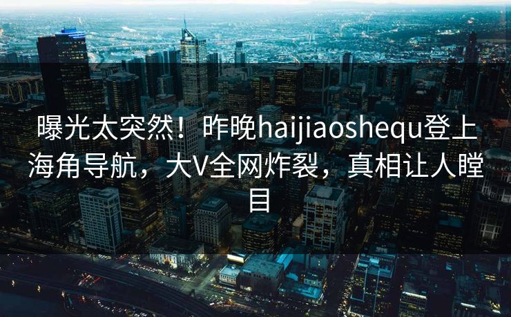 曝光太突然！昨晚haijiaoshequ登上海角导航，大V全网炸裂，真相让人瞠目