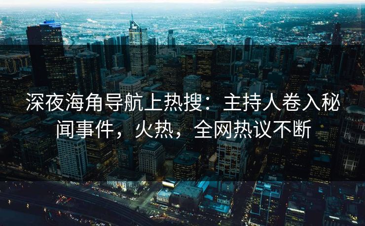 深夜海角导航上热搜：主持人卷入秘闻事件，火热，全网热议不断