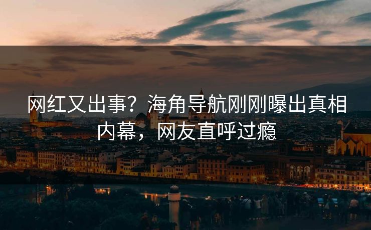 网红又出事？海角导航刚刚曝出真相内幕，网友直呼过瘾