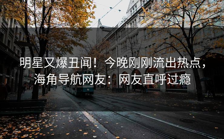 明星又爆丑闻！今晚刚刚流出热点，海角导航网友：网友直呼过瘾